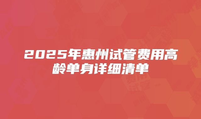 2025年惠州试管费用高龄单身详细清单