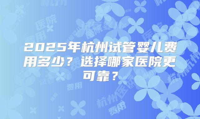 2025年杭州试管婴儿费用多少？选择哪家医院更可靠？