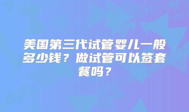 美国第三代试管婴儿一般多少钱?做试管可以签套餐吗?