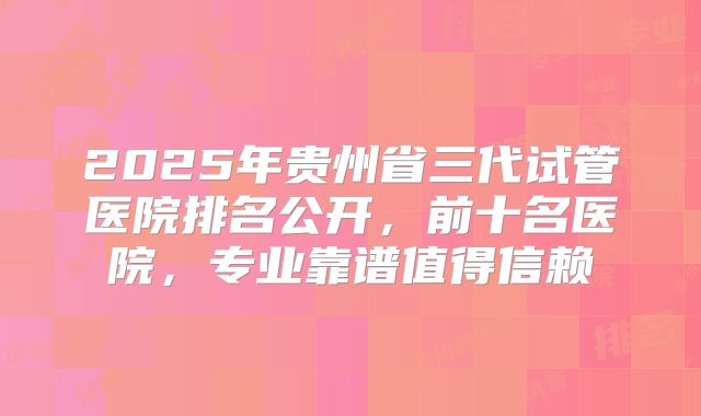 2025年贵州省三代试管医院排名公开，前十名医院，专业靠谱值得信赖