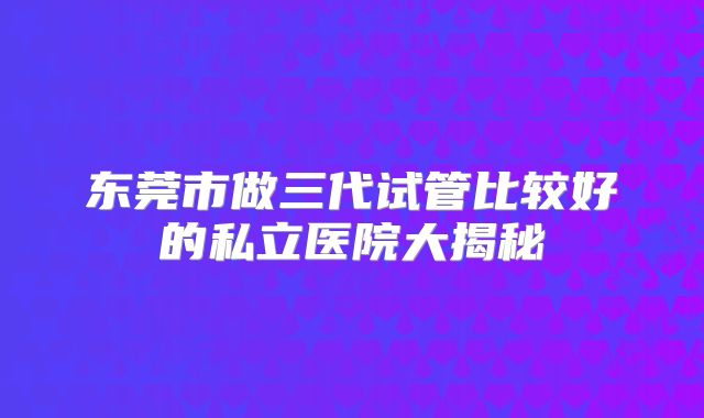 东莞市做三代试管比较好的私立医院大揭秘