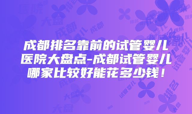 成都排名靠前的试管婴儿医院大盘点-成都试管婴儿哪家比较好能花多少钱！
