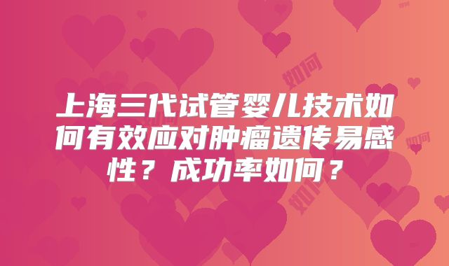 上海三代试管婴儿技术如何有效应对肿瘤遗传易感性？成功率如何？