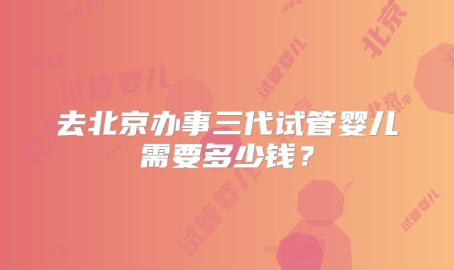 去北京办事三代试管婴儿需要多少钱？