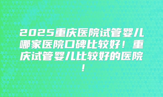 2025重庆医院试管婴儿哪家医院口碑比较好!重庆试管婴儿比较好的医院!