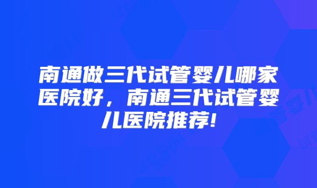 南通做三代试管婴儿哪家医院好，南通三代试管婴儿医院推荐!