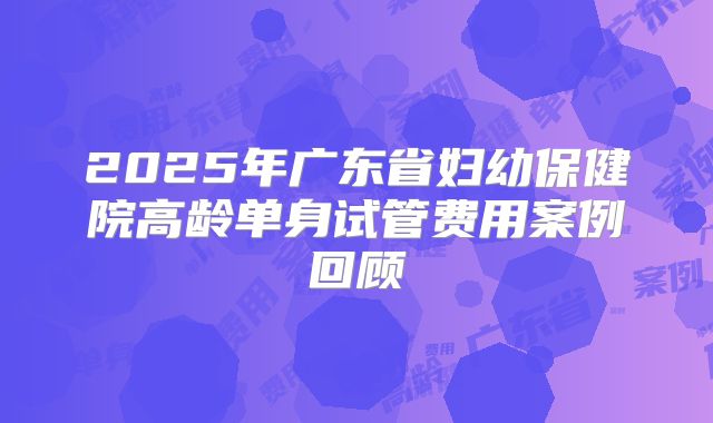 2025年广东省妇幼保健院高龄单身试管费用案例回顾