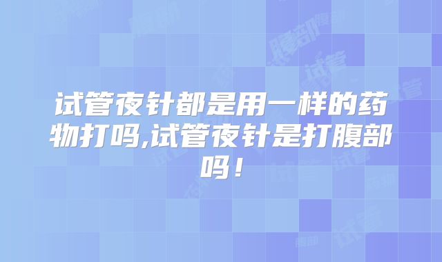 试管夜针都是用一样的药物打吗,试管夜针是打腹部吗!