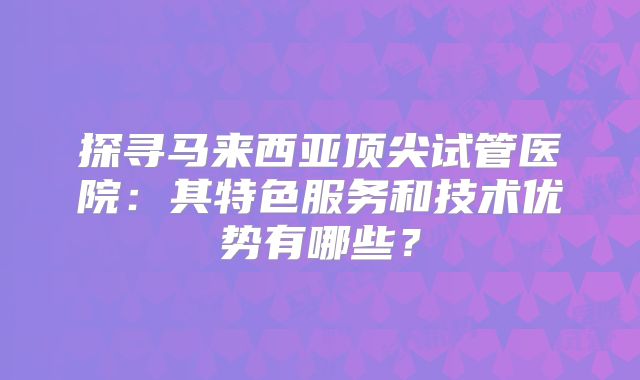 探寻马来西亚顶尖试管医院：其特色服务和技术优势有哪些？