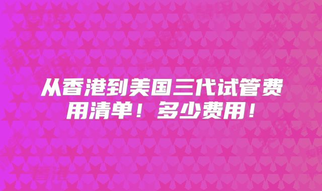 从香港到美国三代试管费用清单！多少费用！