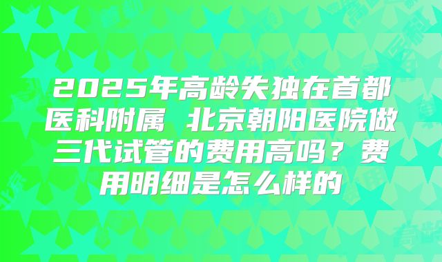 2025年高龄失独在首都医科附属 北京朝阳医院做三代试管的费用高吗?费用明细是怎么样的