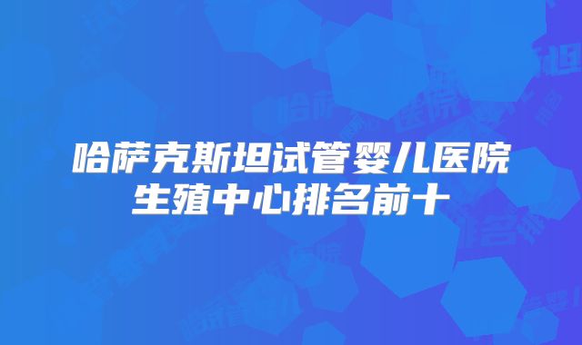 哈萨克斯坦试管婴儿医院生殖中心排名前十
