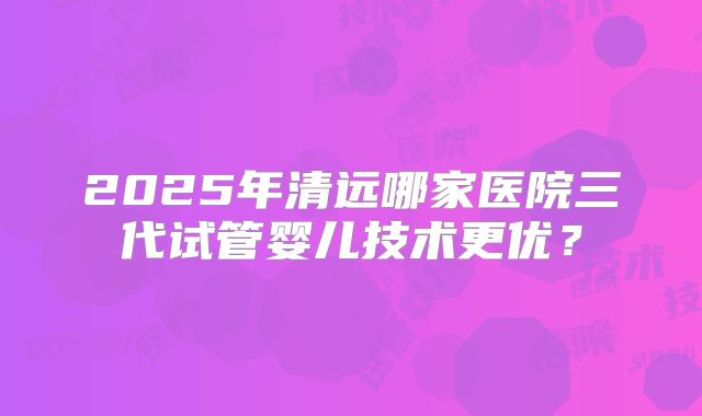 2025年清远哪家医院三代试管婴儿技术更优？