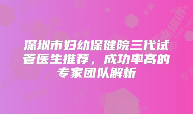 深圳市妇幼保健院三代试管医生推荐，成功率高的专家团队解析