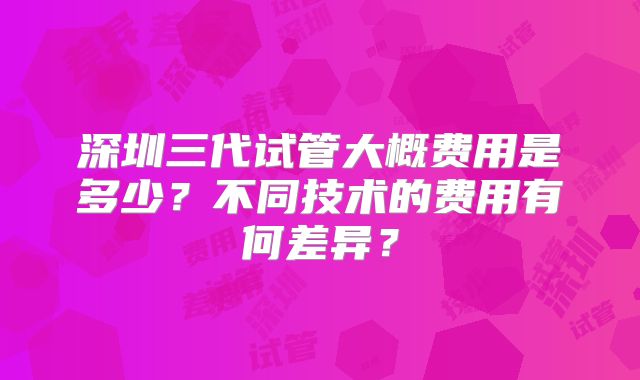 深圳三代试管大概费用是多少？不同技术的费用有何差异？