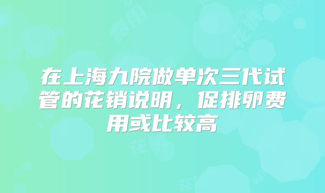 在上海九院做单次三代试管的花销说明，促排卵费用或比较高