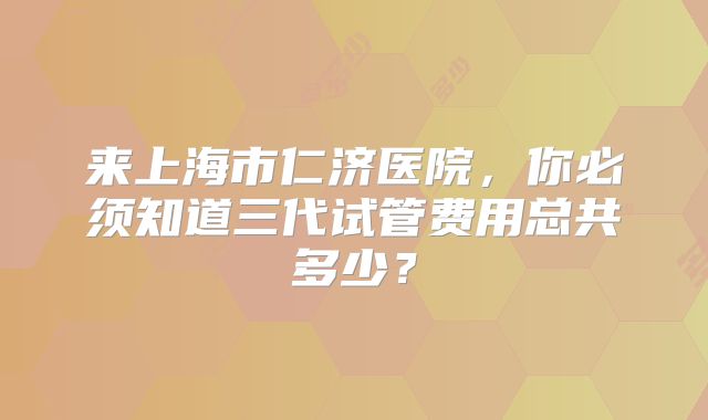 来上海市仁济医院,你必须知道三代试管费用总共多少?