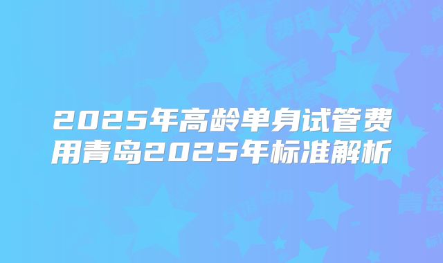 2025年高龄单身试管费用青岛2025年标准解析