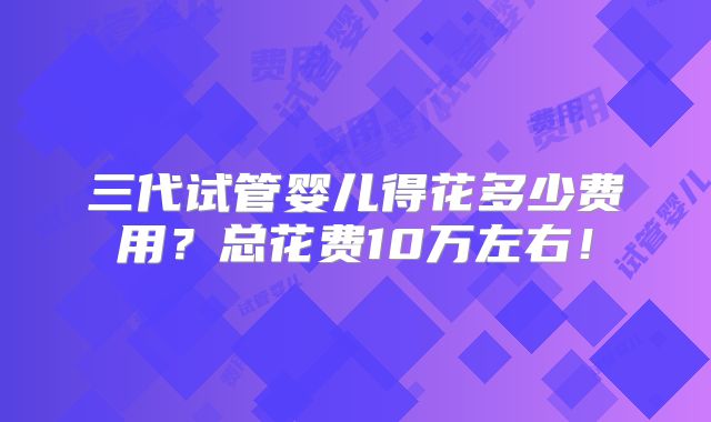 三代试管婴儿得花多少费用?总花费10万左右!