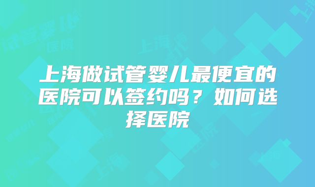 上海做试管婴儿最便宜的医院可以签约吗？如何选择医院