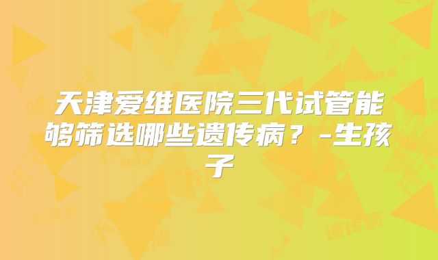 天津爱维医院三代试管能够筛选哪些遗传病？-生孩子