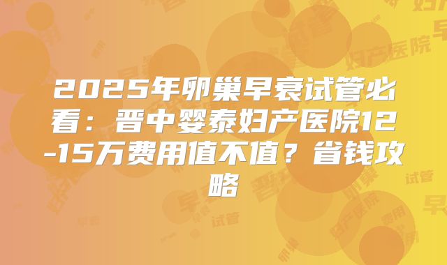 2025年卵巢早衰试管必看：晋中婴泰妇产医院12-15万费用值不值？省钱攻略