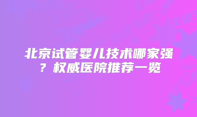 北京试管婴儿技术哪家强？权威医院推荐一览