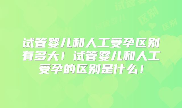 试管婴儿和人工受孕区别有多大!试管婴儿和人工受孕的区别是什么!