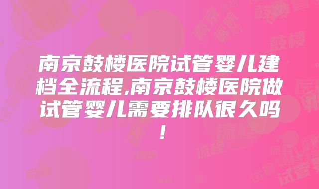 南京鼓楼医院试管婴儿建档全流程,南京鼓楼医院做试管婴儿需要排队很久吗！