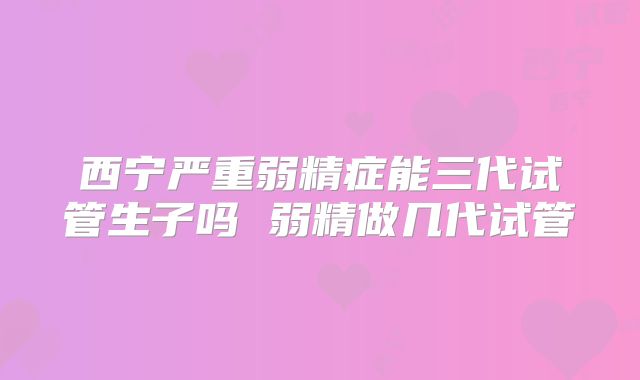 西宁严重弱精症能三代试管生子吗 弱精做几代试管