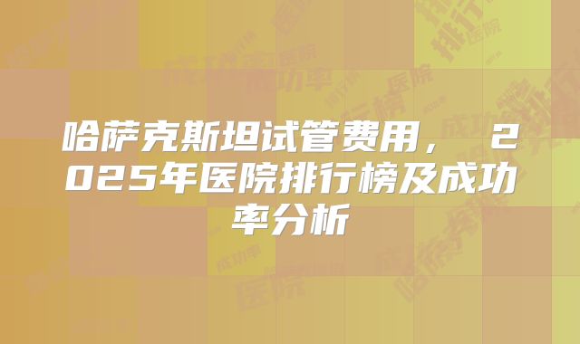 哈萨克斯坦试管费用， 2025年医院排行榜及成功率分析