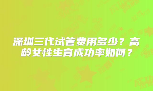 深圳三代试管费用多少?高龄女性生育成功率如何?