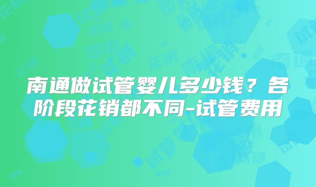 南通做试管婴儿多少钱?各阶段花销都不同-试管费用