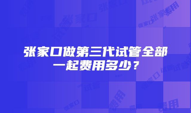 张家口做第三代试管全部一起费用多少？