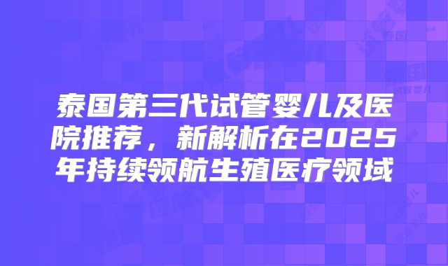 泰国第三代试管婴儿及医院推荐，新解析在2025年持续领航生殖医疗领域