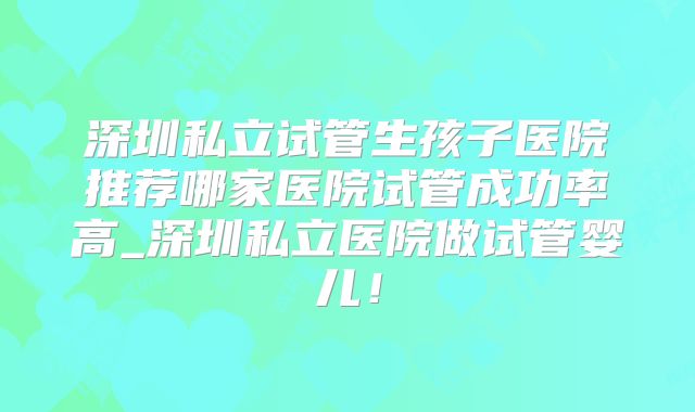 深圳私立试管生孩子医院推荐哪家医院试管成功率高_深圳私立医院做试管婴儿！