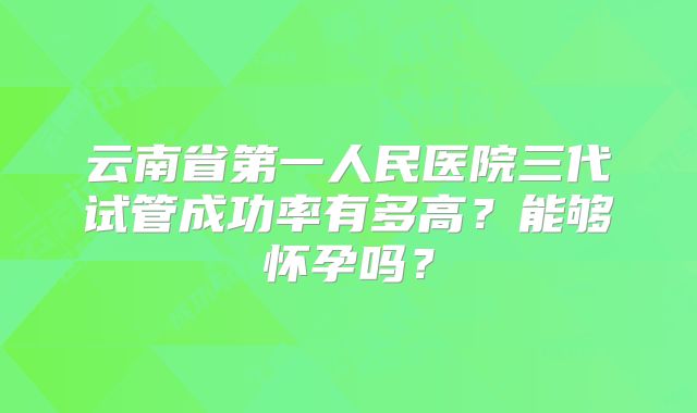 云南省第一人民医院三代试管成功率有多高?能够怀孕吗?