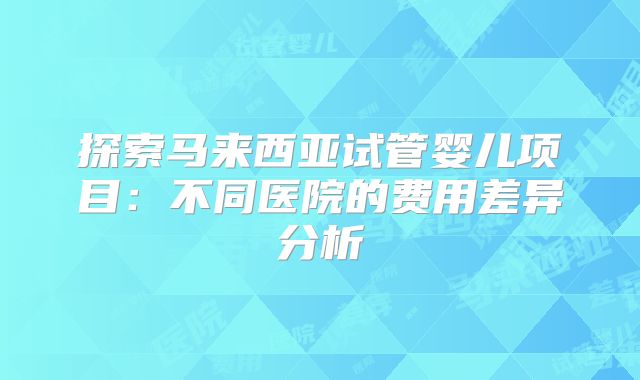探索马来西亚试管婴儿项目：不同医院的费用差异分析