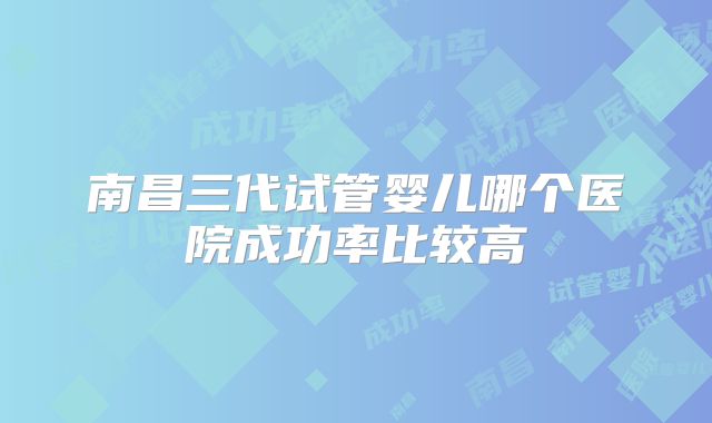 南昌三代试管婴儿哪个医院成功率比较高