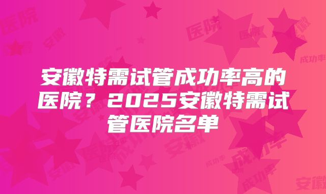 安徽特需试管成功率高的医院？2025安徽特需试管医院名单