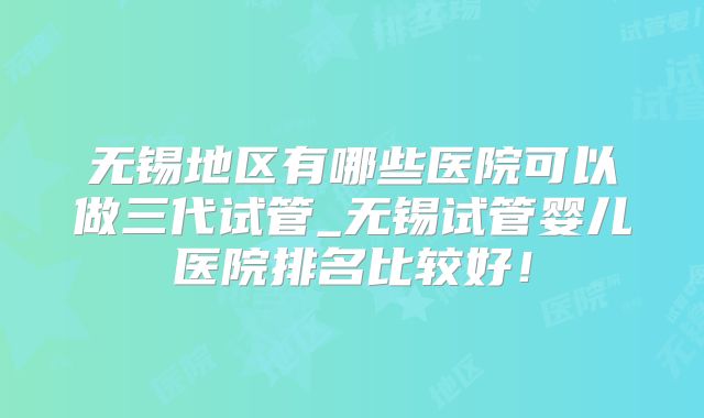 无锡地区有哪些医院可以做三代试管_无锡试管婴儿医院排名比较好！