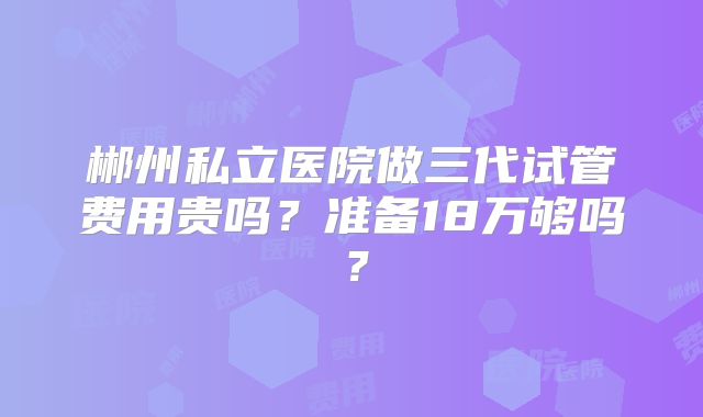 郴州私立医院做三代试管费用贵吗？准备18万够吗？
