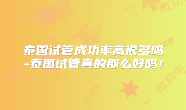 泰国试管成功率高很多吗-泰国试管真的那么好吗！