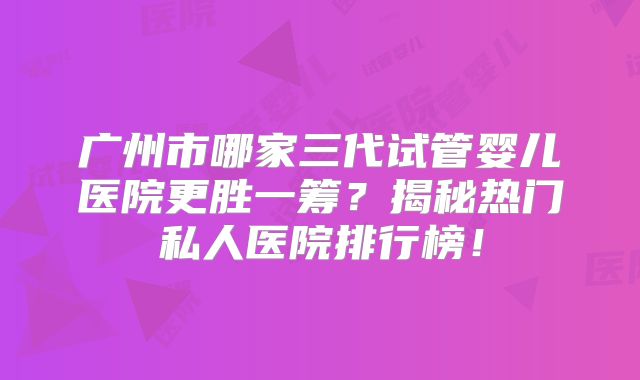 广州市哪家三代试管婴儿医院更胜一筹？揭秘热门私人医院排行榜！