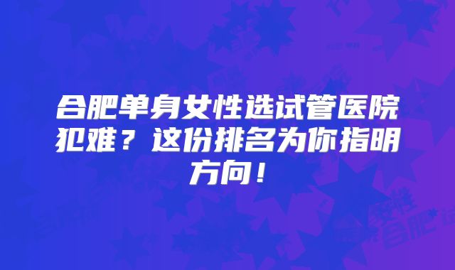 合肥单身女性选试管医院犯难？这份排名为你指明方向！