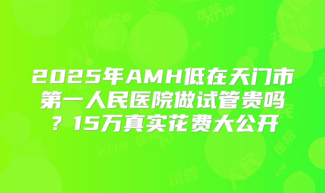 2025年AMH低在天门市第一人民医院做试管贵吗？15万真实花费大公开