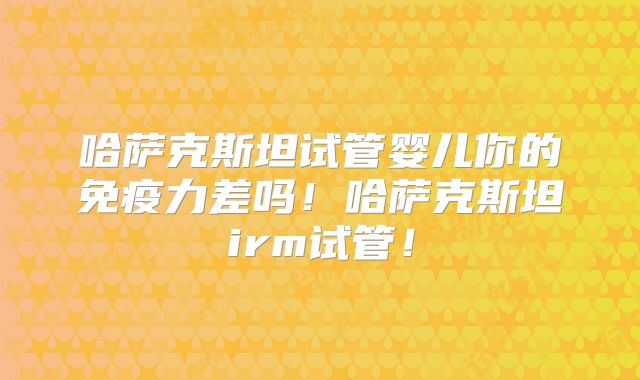 哈萨克斯坦试管婴儿你的免疫力差吗！哈萨克斯坦irm试管！