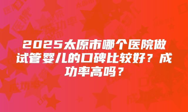 2025太原市哪个医院做试管婴儿的口碑比较好？成功率高吗？