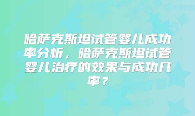 哈萨克斯坦试管婴儿成功率分析，哈萨克斯坦试管婴儿治疗的效果与成功几率？