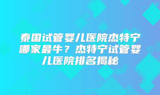 泰国试管婴儿医院杰特宁哪家最牛？杰特宁试管婴儿医院排名揭秘